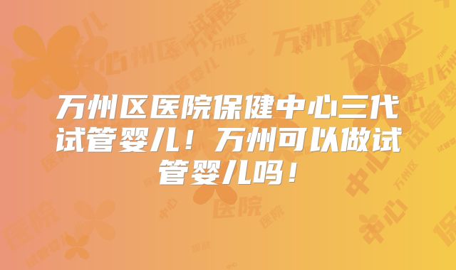 万州区医院保健中心三代试管婴儿！万州可以做试管婴儿吗！