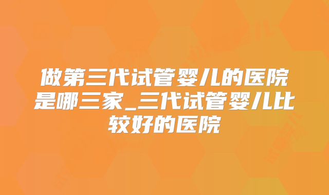 做第三代试管婴儿的医院是哪三家_三代试管婴儿比较好的医院