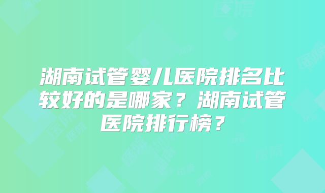 湖南试管婴儿医院排名比较好的是哪家？湖南试管医院排行榜？