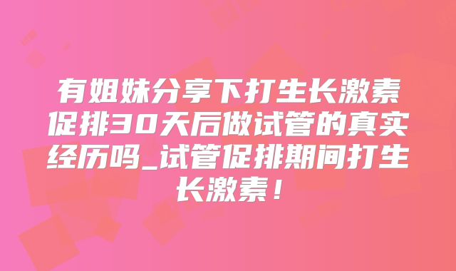 有姐妹分享下打生长激素促排30天后做试管的真实经历吗_试管促排期间打生长激素！