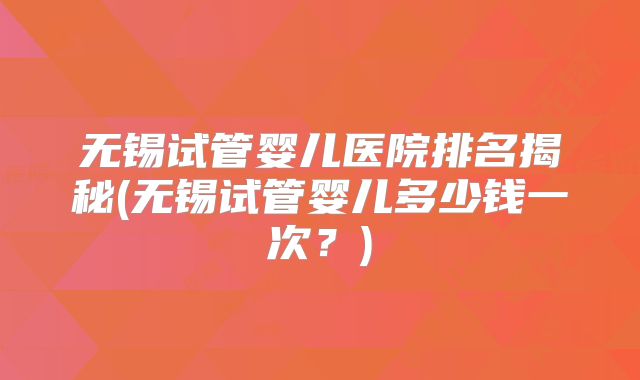 无锡试管婴儿医院排名揭秘(无锡试管婴儿多少钱一次？)