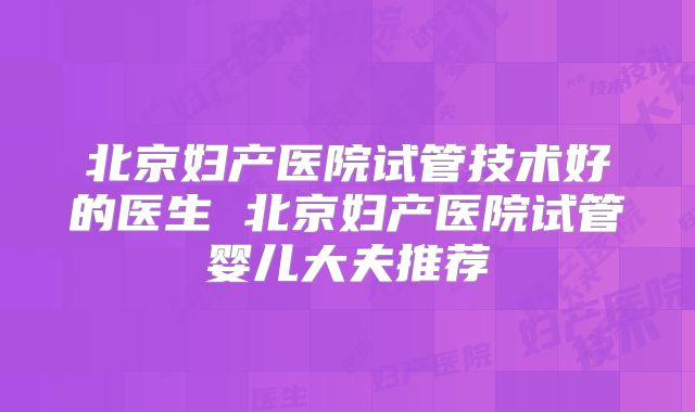 北京妇产医院试管技术好的医生 北京妇产医院试管婴儿大夫推荐