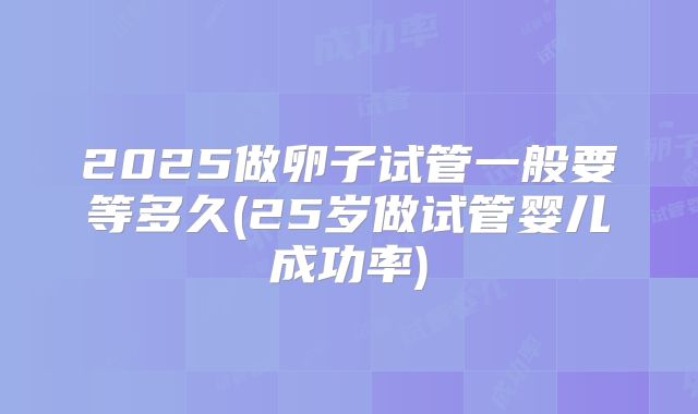 2025做卵子试管一般要等多久(25岁做试管婴儿成功率)