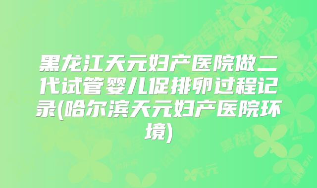 黑龙江天元妇产医院做二代试管婴儿促排卵过程记录(哈尔滨天元妇产医院环境)
