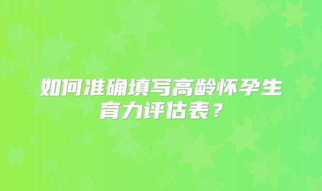 如何准确填写高龄怀孕生育力评估表？