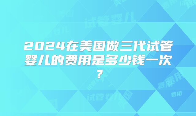 2024在美国做三代试管婴儿的费用是多少钱一次？