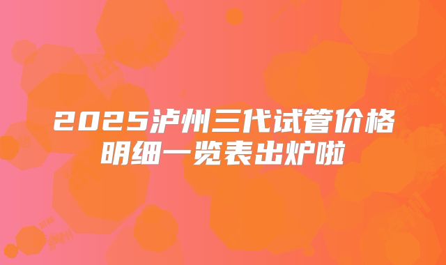 2025泸州三代试管价格明细一览表出炉啦