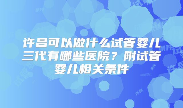 许昌可以做什么试管婴儿三代有哪些医院？附试管婴儿相关条件