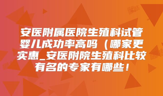 安医附属医院生殖科试管婴儿成功率高吗（哪家更实惠_安医附院生殖科比较有名的专家有哪些！