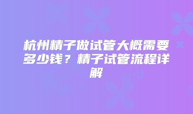 杭州精子做试管大概需要多少钱？精子试管流程详解