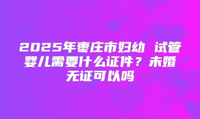 2025年枣庄市妇幼 试管婴儿需要什么证件？未婚无证可以吗