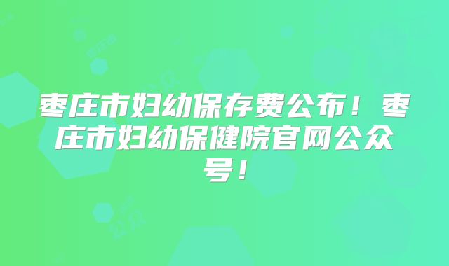 枣庄市妇幼保存费公布！枣庄市妇幼保健院官网公众号！