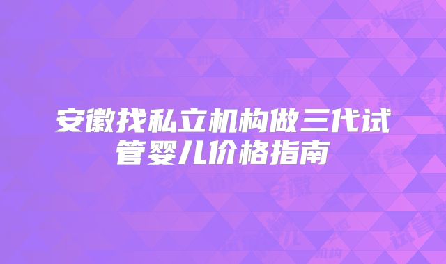 安徽找私立机构做三代试管婴儿价格指南