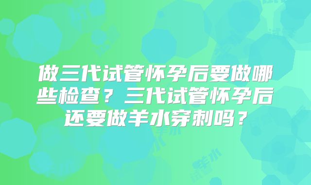 做三代试管怀孕后要做哪些检查？三代试管怀孕后还要做羊水穿刺吗？
