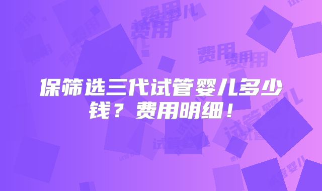保筛选三代试管婴儿多少钱？费用明细！