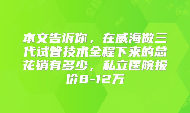 本文告诉你,在威海做三代试管技术全程下来的总花销有多少,私立医院报价8-12万