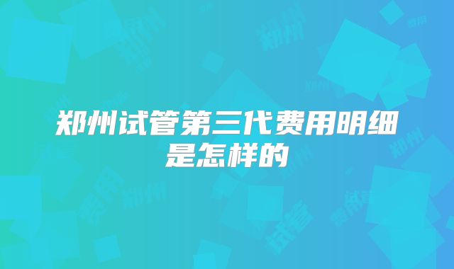 郑州试管第三代费用明细是怎样的