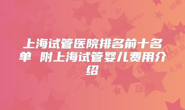 上海试管医院排名前十名单 附上海试管婴儿费用介绍