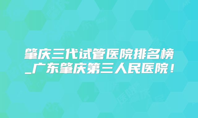 肇庆三代试管医院排名榜_广东肇庆第三人民医院！