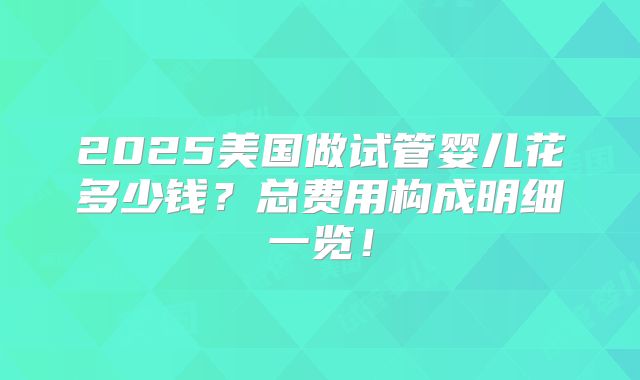 2025美国做试管婴儿花多少钱？总费用构成明细一览！