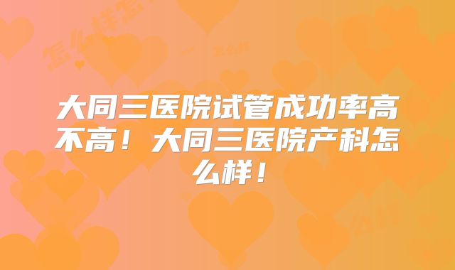 大同三医院试管成功率高不高！大同三医院产科怎么样！