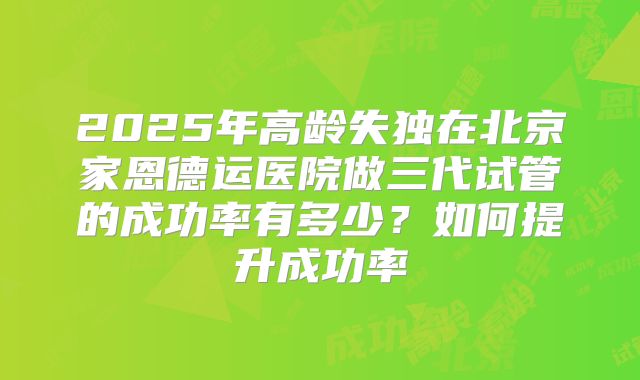 2025年高龄失独在北京家恩德运医院做三代试管的成功率有多少？如何提升成功率