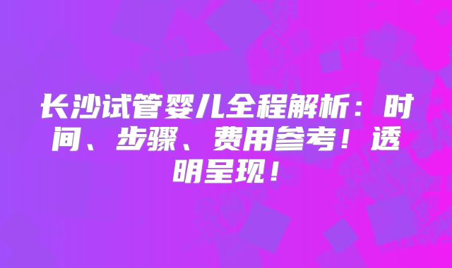 长沙试管婴儿全程解析：时间、步骤、费用参考！透明呈现！
