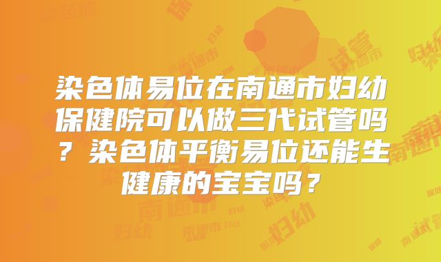 染色体易位在南通市妇幼保健院可以做三代试管吗？染色体平衡易位还能生健康的宝宝吗？