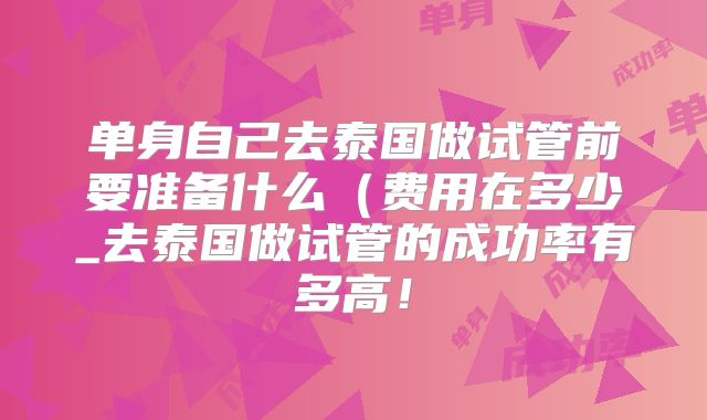 单身自己去泰国做试管前要准备什么（费用在多少_去泰国做试管的成功率有多高！