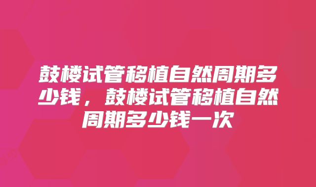 鼓楼试管移植自然周期多少钱，鼓楼试管移植自然周期多少钱一次