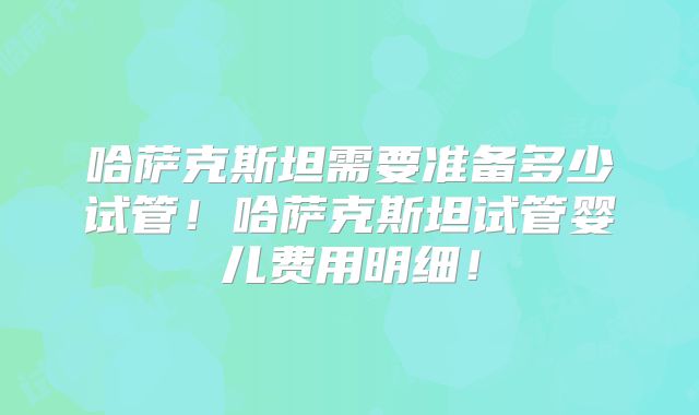 哈萨克斯坦需要准备多少试管！哈萨克斯坦试管婴儿费用明细！