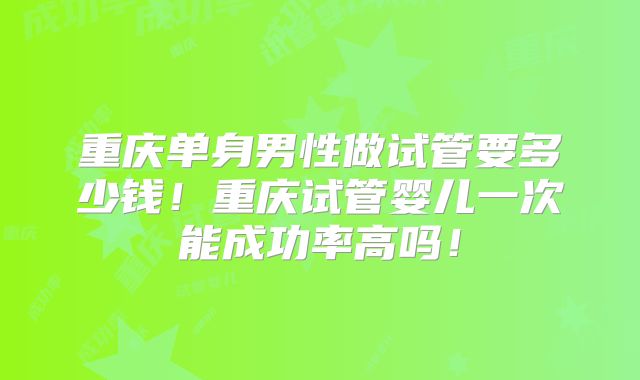 重庆单身男性做试管要多少钱！重庆试管婴儿一次能成功率高吗！