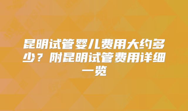 昆明试管婴儿费用大约多少？附昆明试管费用详细一览