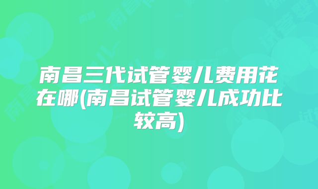 南昌三代试管婴儿费用花在哪(南昌试管婴儿成功比较高)