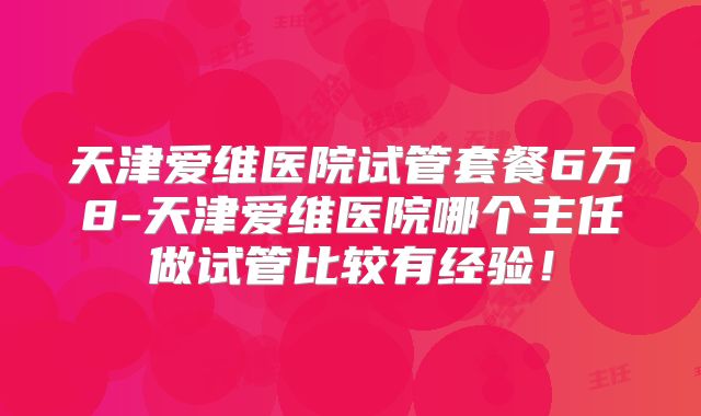 天津爱维医院试管套餐6万8-天津爱维医院哪个主任做试管比较有经验！