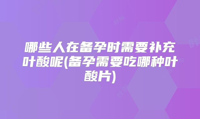 哪些人在备孕时需要补充叶酸呢(备孕需要吃哪种叶酸片)