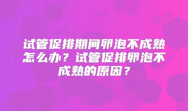 试管促排期间卵泡不成熟怎么办？试管促排卵泡不成熟的原因？