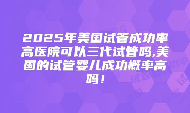 2025年美国试管成功率高医院可以三代试管吗,美国的试管婴儿成功概率高吗！