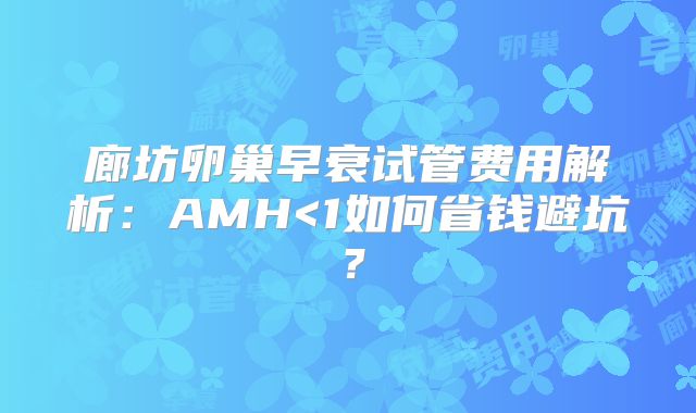 廊坊卵巢早衰试管费用解析：AMH<1如何省钱避坑？