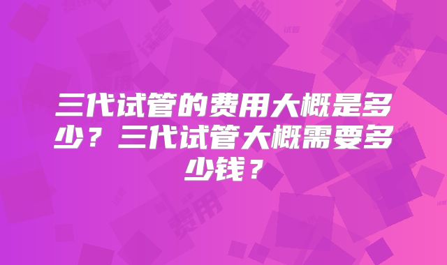 三代试管的费用大概是多少？三代试管大概需要多少钱？