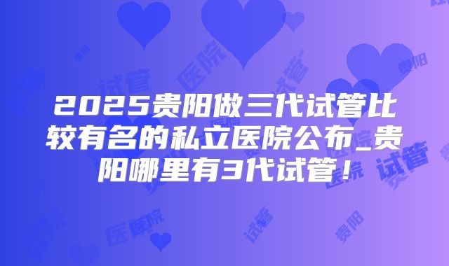 2025贵阳做三代试管比较有名的私立医院公布_贵阳哪里有3代试管！