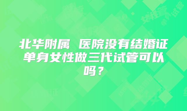 北华附属 医院没有结婚证单身女性做三代试管可以吗？
