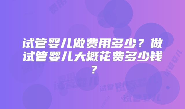 试管婴儿做费用多少？做试管婴儿大概花费多少钱？