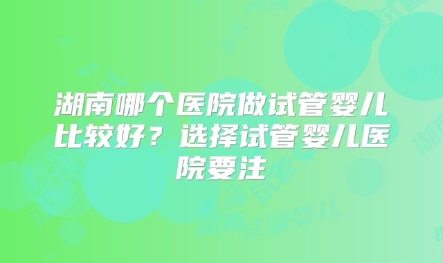 湖南哪个医院做试管婴儿比较好?选择试管婴儿医院要注
