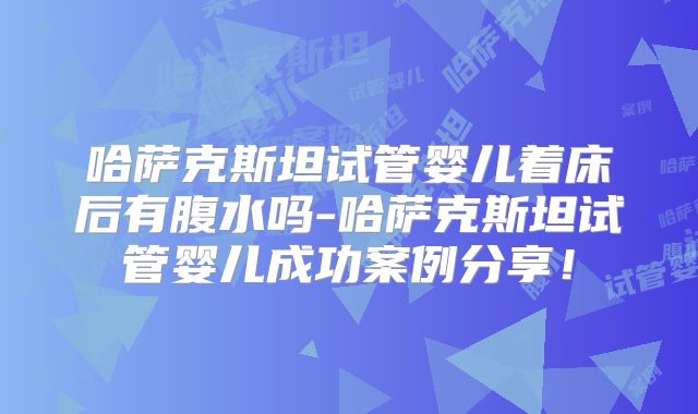 哈萨克斯坦试管婴儿着床后有腹水吗-哈萨克斯坦试管婴儿成功案例分享！