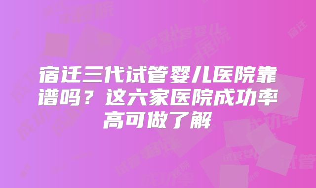 宿迁三代试管婴儿医院靠谱吗?这六家医院成功率高可做了解