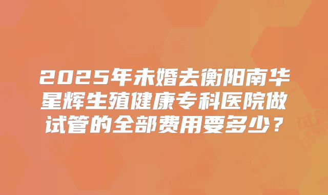 2025年未婚去衡阳南华星辉生殖健康专科医院做试管的全部费用要多少？