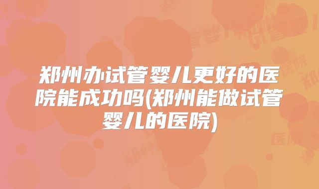 郑州办试管婴儿更好的医院能成功吗(郑州能做试管婴儿的医院)