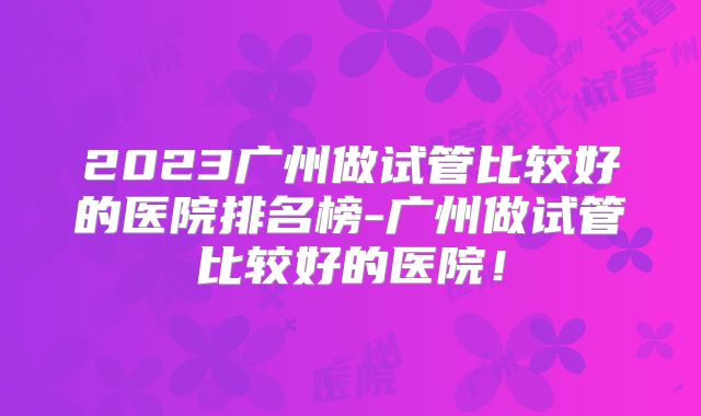 2023广州做试管比较好的医院排名榜-广州做试管比较好的医院！