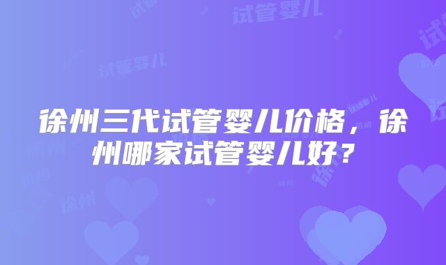 徐州三代试管婴儿价格，徐州哪家试管婴儿好？
